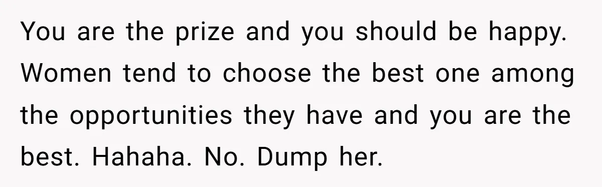 You are the prize and you should be happy. Women tend to choose the best one among the opportunities they have and you are the best. Hahaha. No. Dump her.