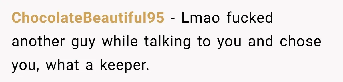 ChocolateBeautiful95 − Lmao fucked another guy while talking to you and chose you, what a keeper.