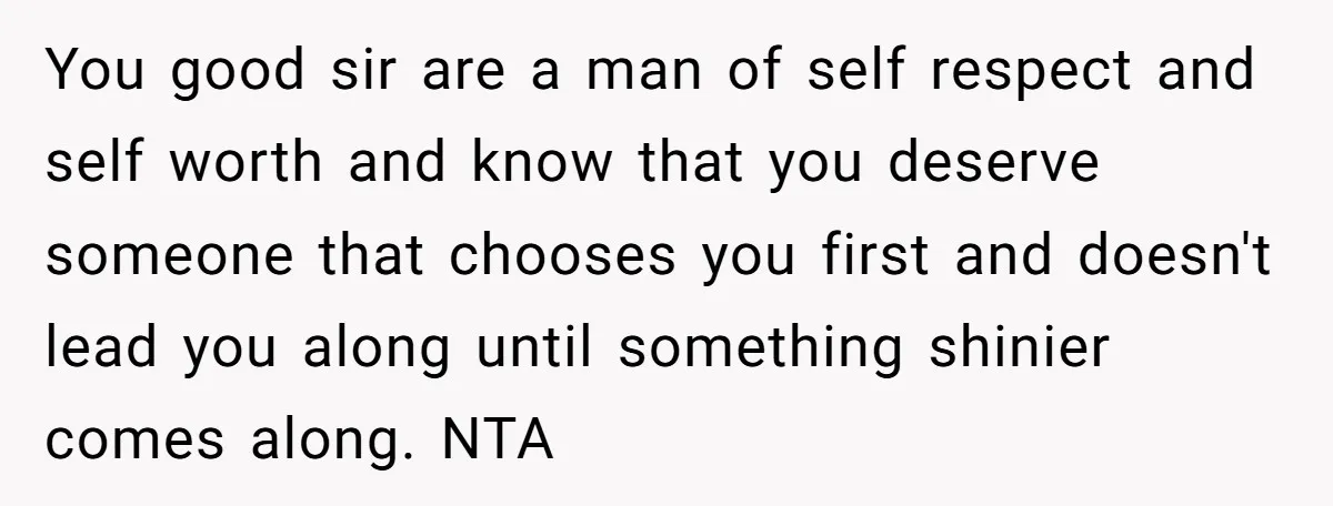 You good sir are a man of self respect and self worth and know that you deserve someone that chooses you first and doesn't lead you along until something shinier...