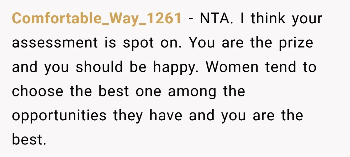 Comfortable_Way_1261 − NTA. I think your assessment is spot on. You are the prize and you should be happy. Women tend to choose the best one among the opportunities they...
