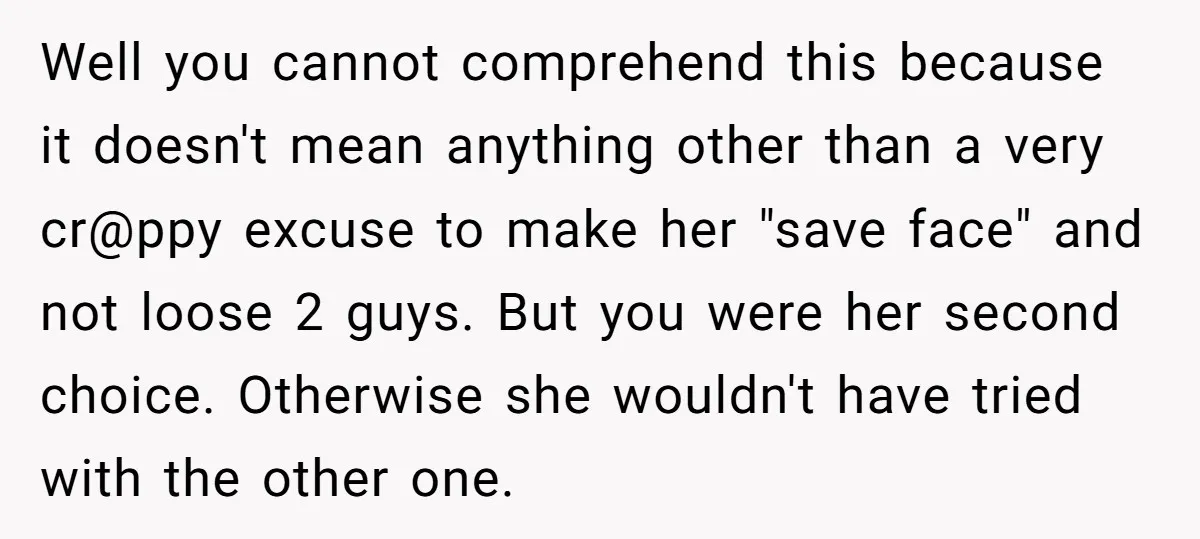 Well you cannot comprehend this because it doesn't mean anything other than a very cr@ppy excuse to make her "save face" and not loose 2 guys. But you were her...