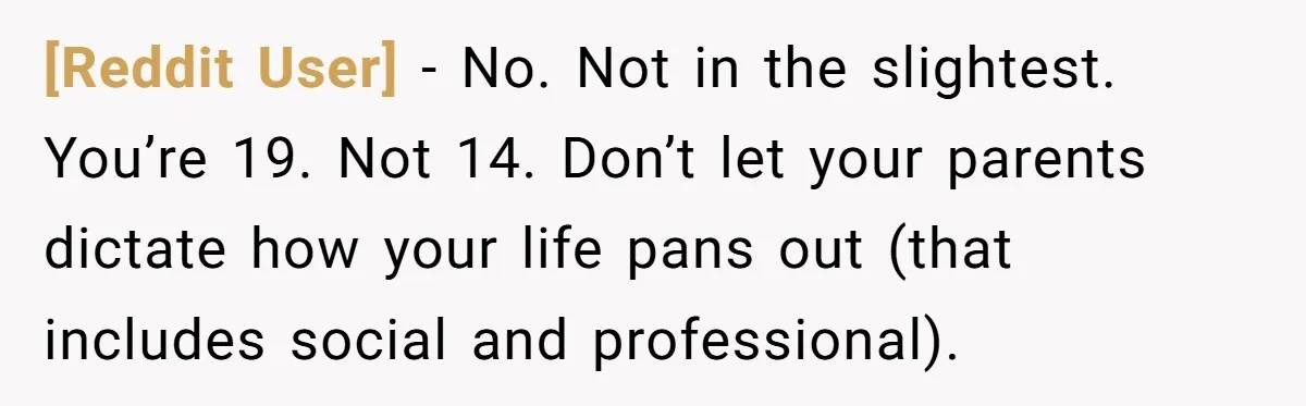 [Reddit User] − No. Not in the slightest. You’re 19. Not 14. Don’t let your parents dictate how your life pans out (that includes social and professional).