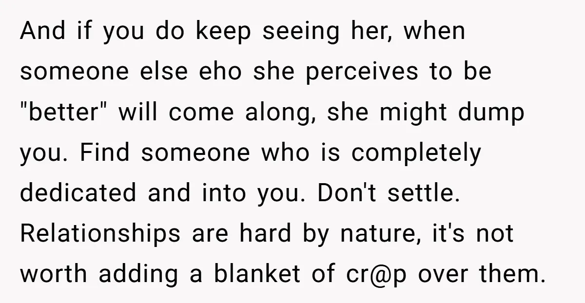 And if you do keep seeing her, when someone else eho she perceives to be "better" will come along, she might dump you. Find someone who is completely dedicated and...