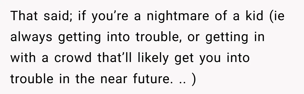 That said; if you’re a nightmare of a kid (ie always getting into trouble, or getting in with a crowd that’ll likely get you into trouble in the near future....