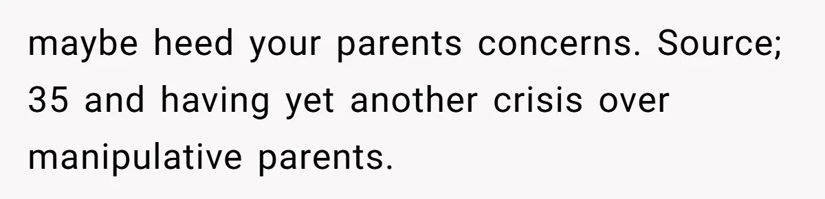 maybe heed your parents concerns. Source; 35 and having yet another crisis over manipulative parents.