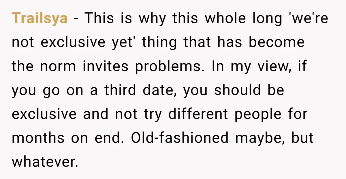 Trailsya − This is why this whole long 'we're not exclusive yet' thing that has become the norm invites problems. In my view, if you go on a third date,...