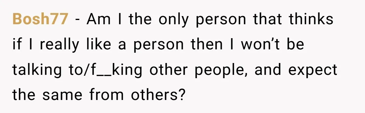 Bosh77 − Am I the only person that thinks if I really like a person then I won’t be talking to/f__king other people, and expect the same from others?