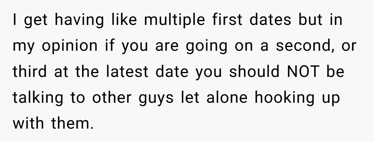 I get having like multiple first dates but in my opinion if you are going on a second, or third at the latest date you should NOT be talking to...