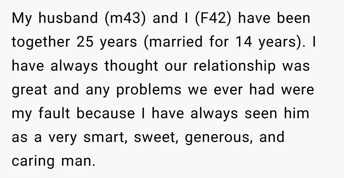 My husband (m43) and I (F42) have been together 25 years (married for 14 years). I have always thought our relationship was great and any problems we ever had were...