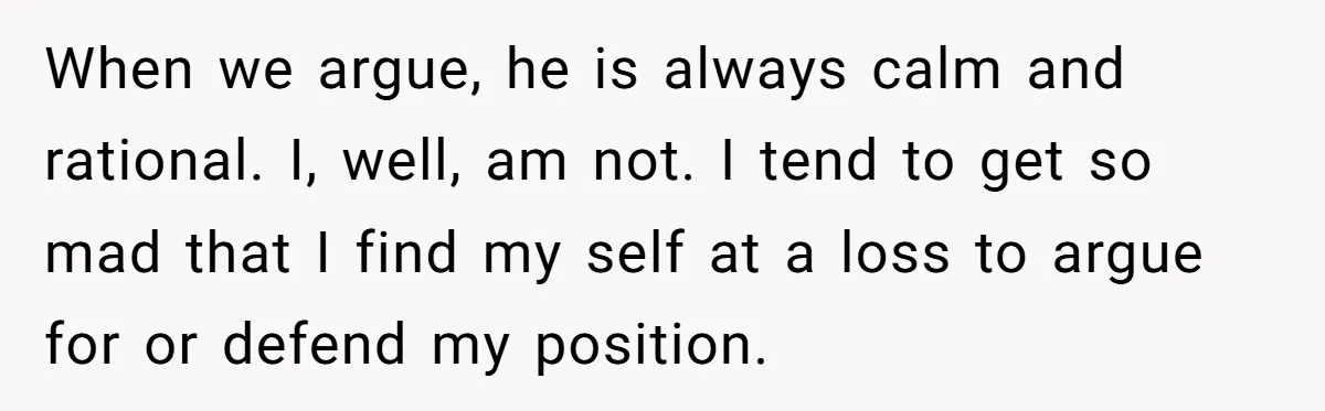 When we argue, he is always calm and rational. I, well, am not. I tend to get so mad that I find my self at a loss to argue for...