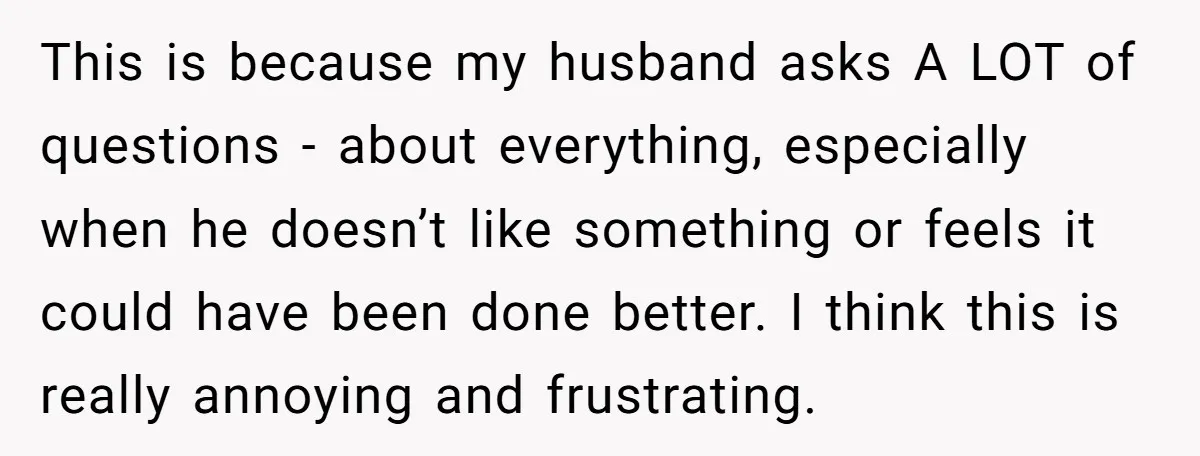 This is because my husband asks A LOT of questions - about everything, especially when he doesn’t like something or feels it could have been done better. I think this...