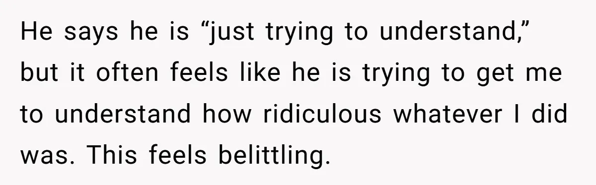 He says he is “just trying to understand,” but it often feels like he is trying to get me to understand how ridiculous whatever I did was. This feels belittling.