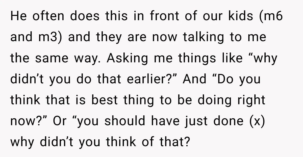 He often does this in front of our kids (m6 and m3) and they are now talking to me the same way. Asking me things like “why didn’t you do...