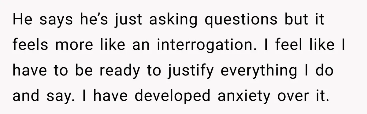 He says he’s just asking questions but it feels more like an interrogation. I feel like I have to be ready to justify everything I do and say. I have...