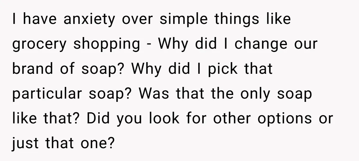 I have anxiety over simple things like grocery shopping - Why did I change our brand of soap? Why did I pick that particular soap? Was that the only soap...