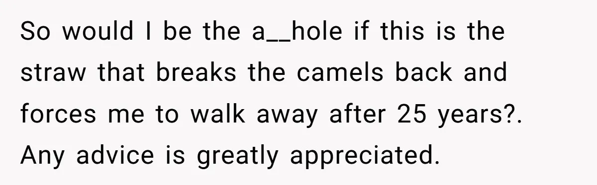 So would I be the a__hole if this is the straw that breaks the camels back and forces me to walk away after 25 years?. Any advice is greatly appreciated.