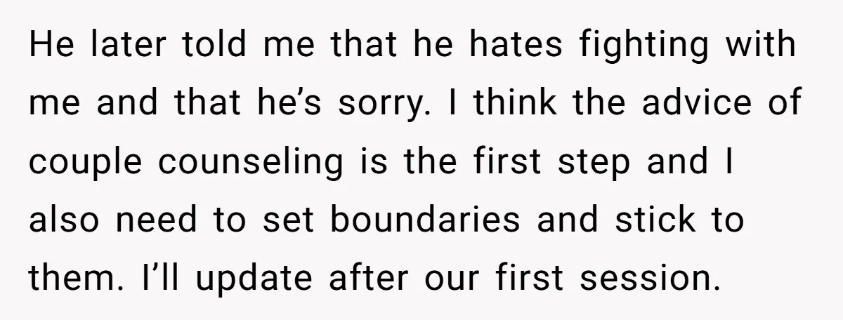 He later told me that he hates fighting with me and that he’s sorry. I think the advice of couple counseling is the first step and I also need to...