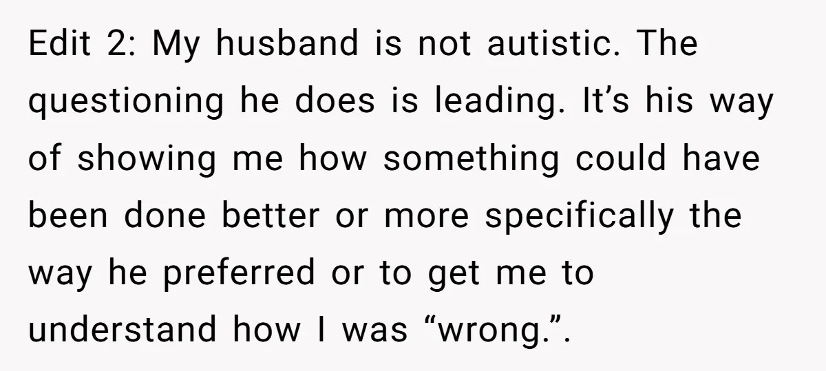 Edit 2: My husband is not autistic. The questioning he does is leading. It’s his way of showing me how something could have been done better or more specifically the...