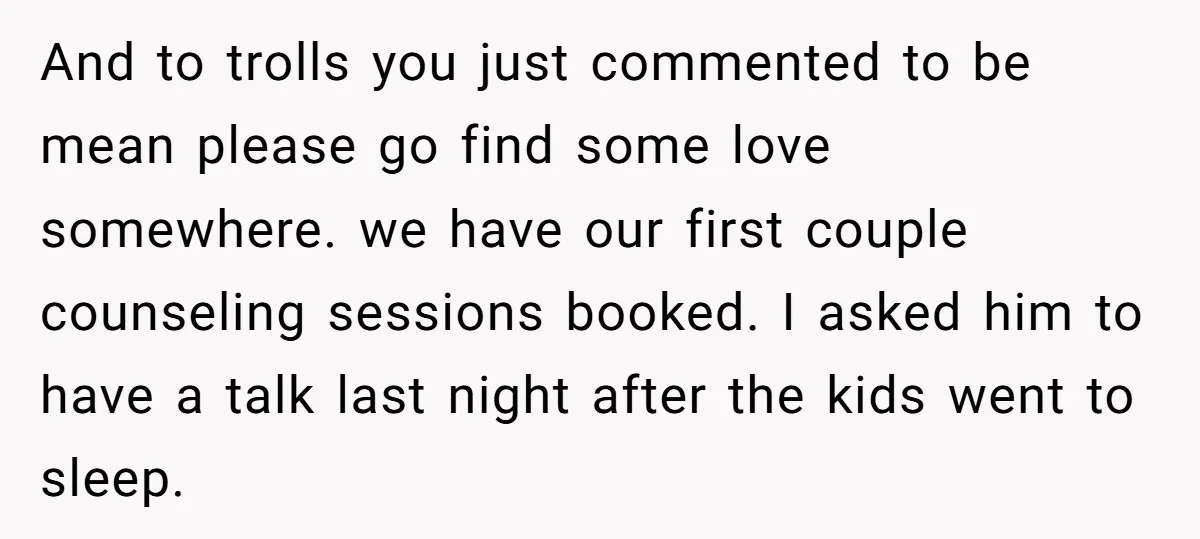 And to trolls you just commented to be mean please go find some love somewhere. we have our first couple counseling sessions booked. I asked him to have a talk...