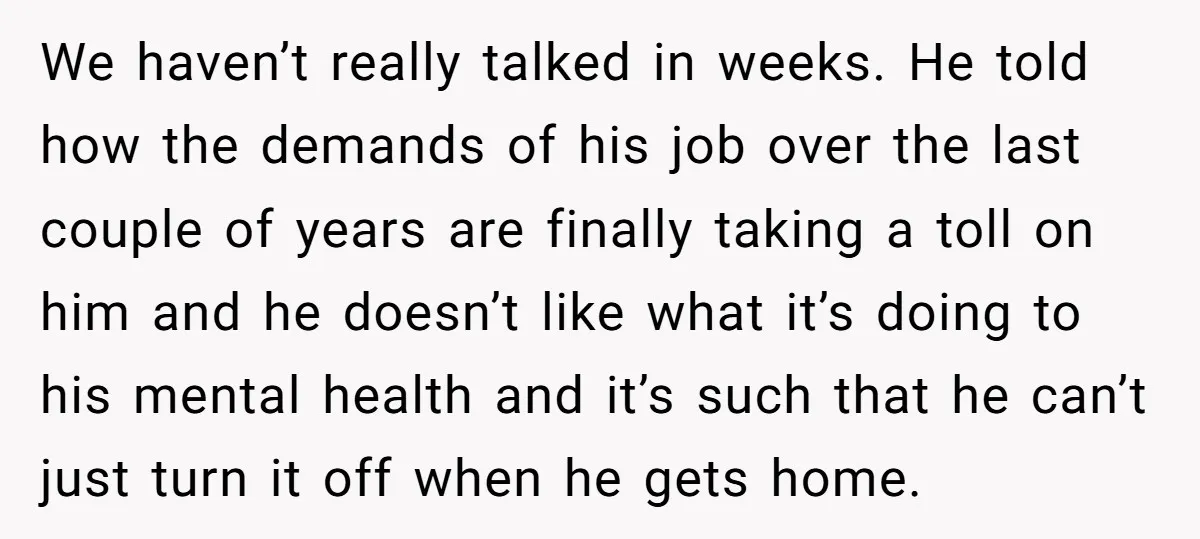 We haven’t really talked in weeks. He told how the demands of his job over the last couple of years are finally taking a toll on him and he doesn’t...