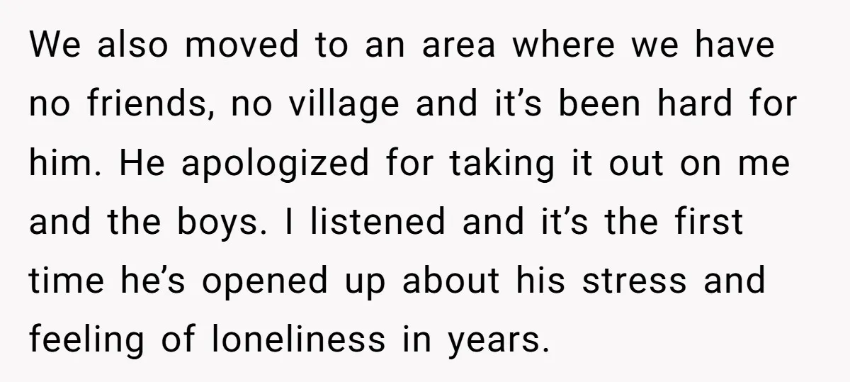 We also moved to an area where we have no friends, no village and it’s been hard for him. He apologized for taking it out on me and the boys....