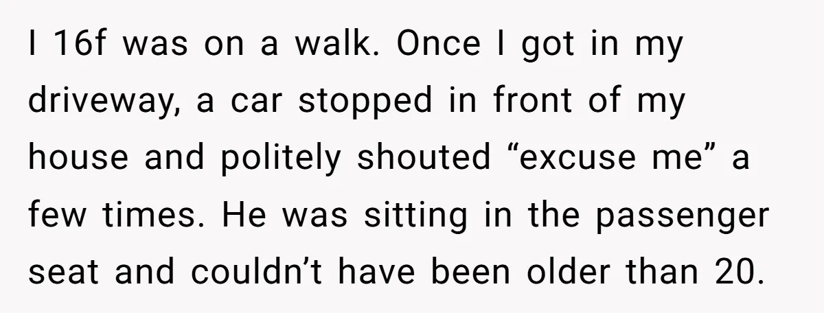 I 16f was on a walk. Once I got in my driveway, a car stopped in front of my house and politely shouted “excuse me” a few times. He was...