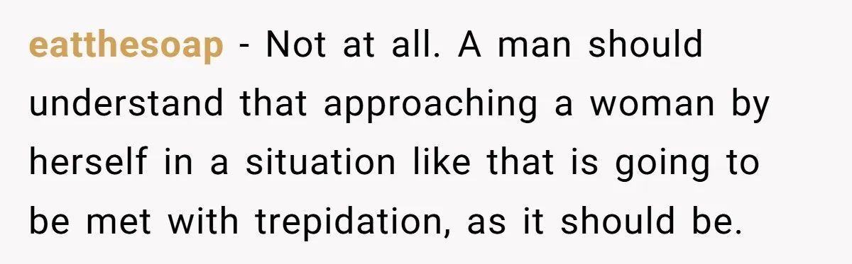 eatthesoap − Not at all. A man should understand that approaching a woman by herself in a situation like that is going to be met with trepidation, as it should...