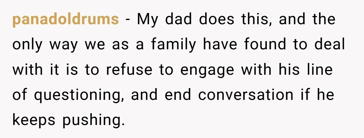 panadoldrums − My dad does this, and the only way we as a family have found to deal with it is to refuse to engage with his line of questioning,...