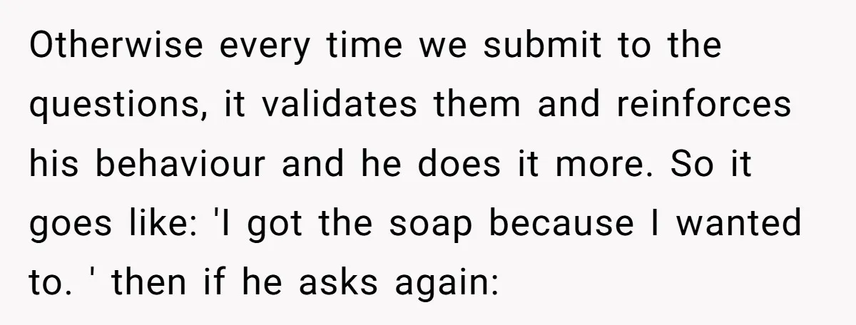 Otherwise every time we submit to the questions, it validates them and reinforces his behaviour and he does it more. So it goes like: 'I got the soap because I...