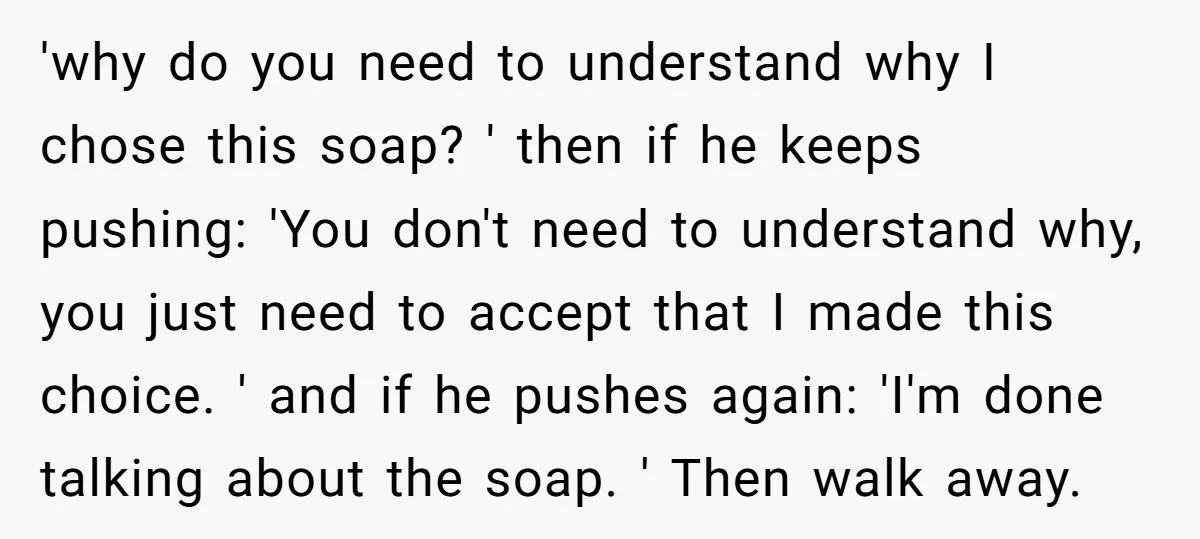 'why do you need to understand why I chose this soap? ' then if he keeps pushing: 'You don't need to understand why, you just need to accept that I...
