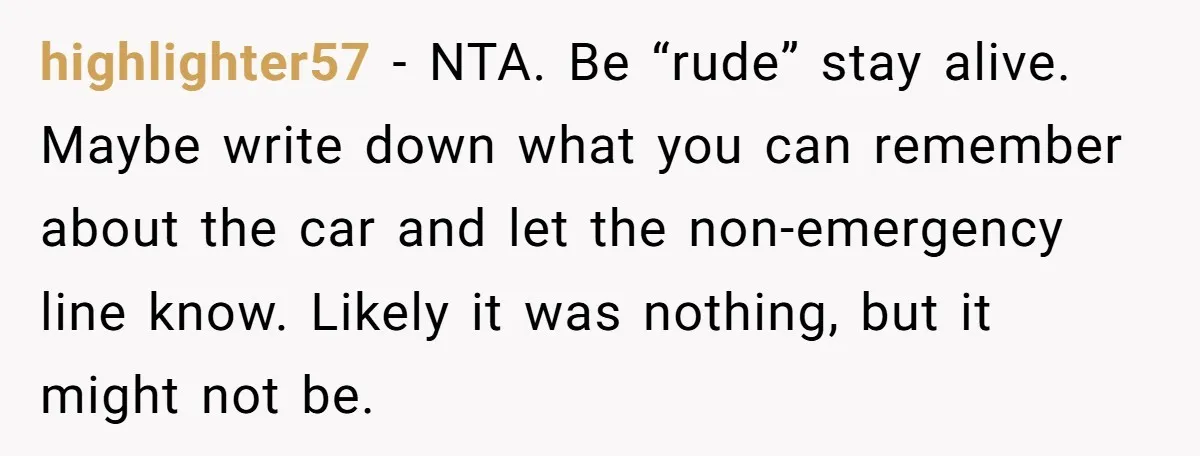 highlighter57 − NTA. Be “rude” stay alive. Maybe write down what you can remember about the car and let the non-emergency line know. Likely it was nothing, but it might...
