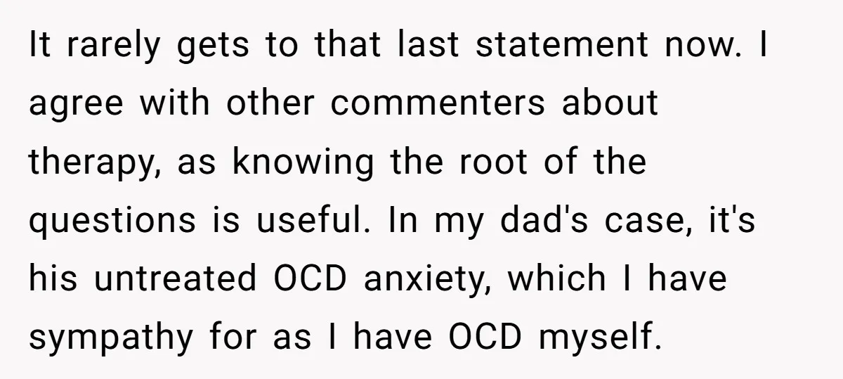It rarely gets to that last statement now. I agree with other commenters about therapy, as knowing the root of the questions is useful. In my dad's case, it's his...