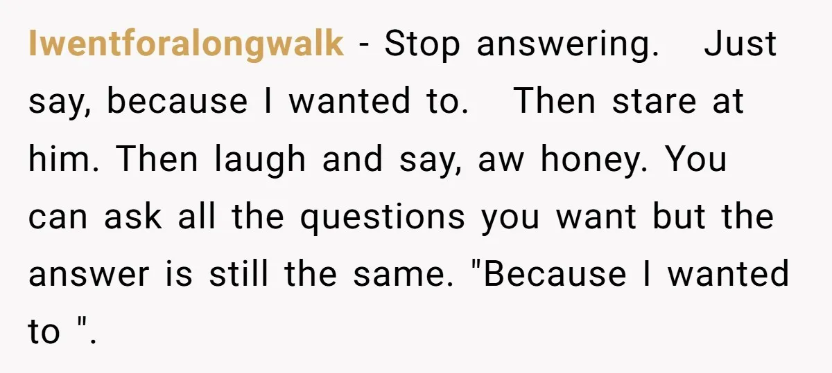 Iwentforalongwalk − Stop answering. Just say, because I wanted to. Then stare at him. Then laugh and say, aw honey. You can ask all the questions you want but the...