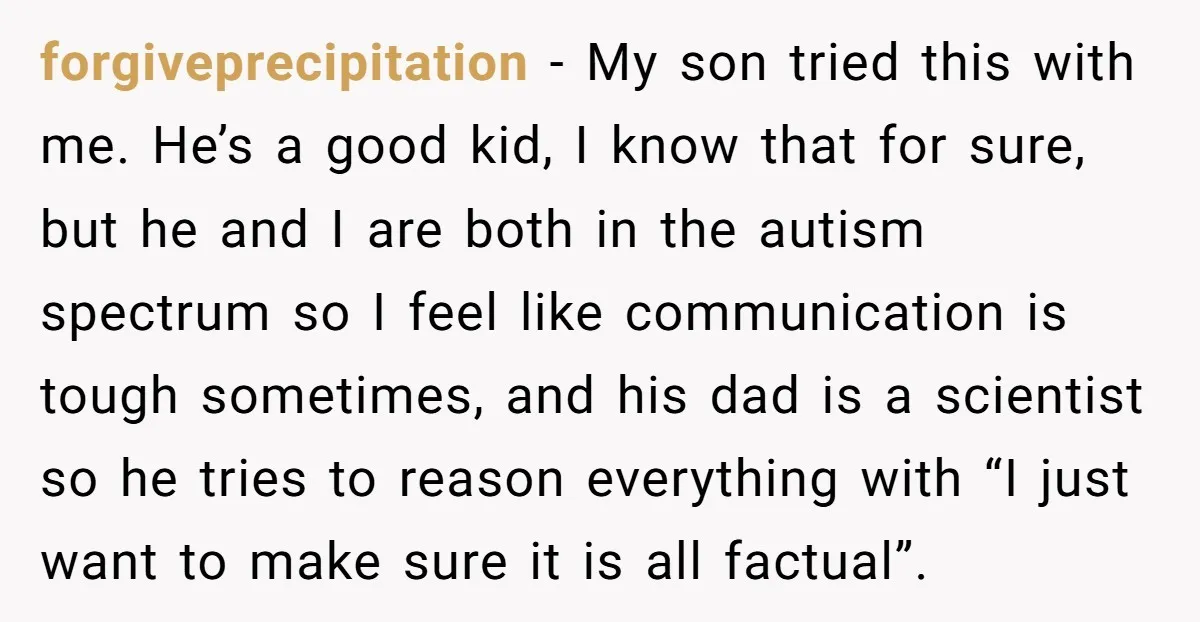 forgiveprecipitation − My son tried this with me. He’s a good kid, I know that for sure, but he and I are both in the autism spectrum so I feel...