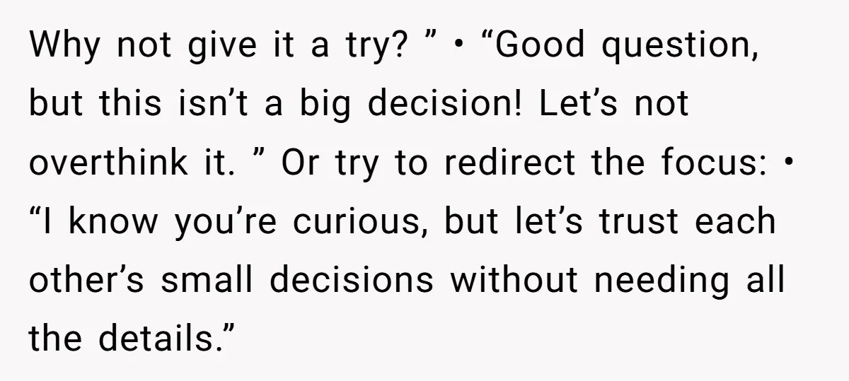 Why not give it a try? ” • “Good question, but this isn’t a big decision! Let’s not overthink it. ” Or try to redirect the focus: • “I know...