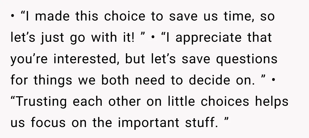 • “I made this choice to save us time, so let’s just go with it! ” • “I appreciate that you’re interested, but let’s save questions for things we both...