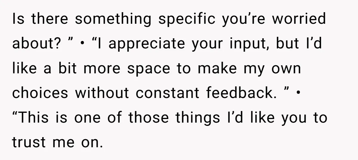 Is there something specific you’re worried about? ” • “I appreciate your input, but I’d like a bit more space to make my own choices without constant feedback. ” •...