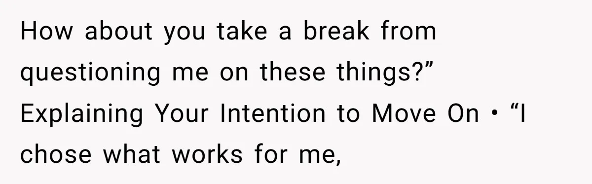 How about you take a break from questioning me on these things?” Explaining Your Intention to Move On • “I chose what works for me,
