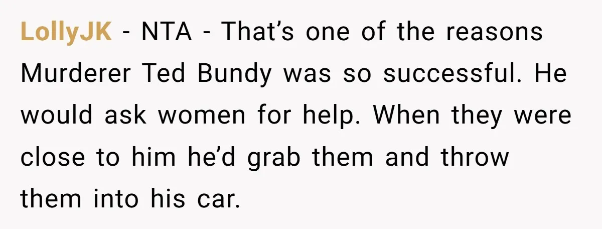 LollyJK − NTA - That’s one of the reasons Murderer Ted Bundy was so successful. He would ask women for help. When they were close to him he’d grab them...