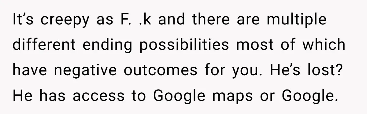 It’s creepy as F. .k and there are multiple different ending possibilities most of which have negative outcomes for you. He’s lost? He has access to Google maps or Google.