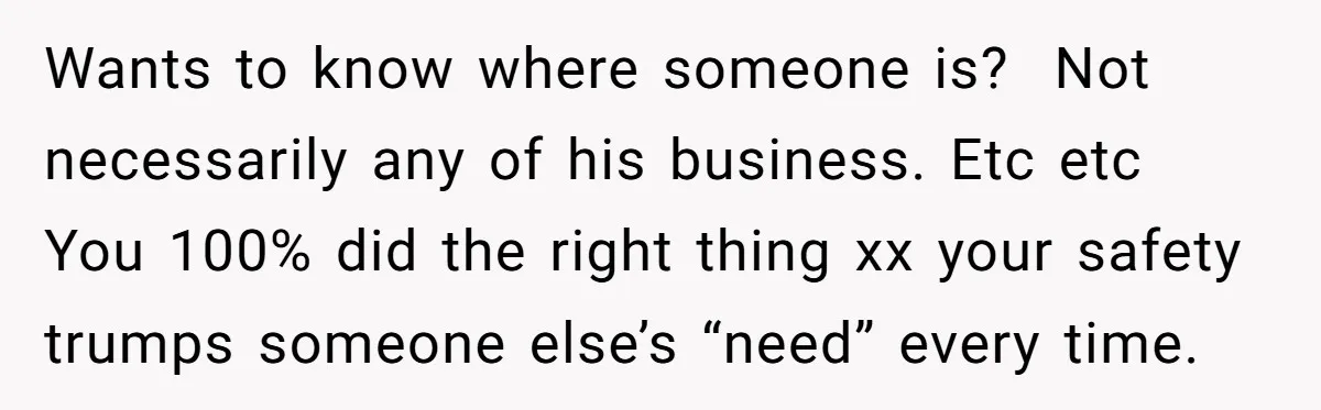 Wants to know where someone is? Not necessarily any of his business. Etc etc You 100% did the right thing xx your safety trumps someone else’s “need” every time.