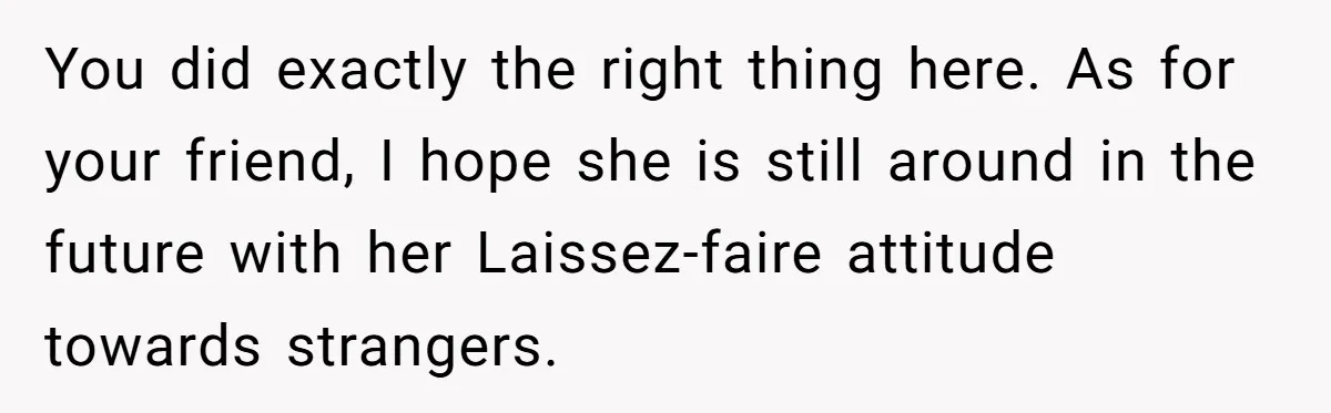 You did exactly the right thing here. As for your friend, I hope she is still around in the future with her Laissez-faire attitude towards strangers.