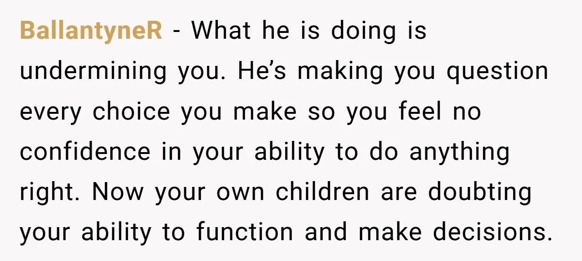 BallantyneR − What he is doing is undermining you. He’s making you question every choice you make so you feel no confidence in your ability to do anything right. Now...