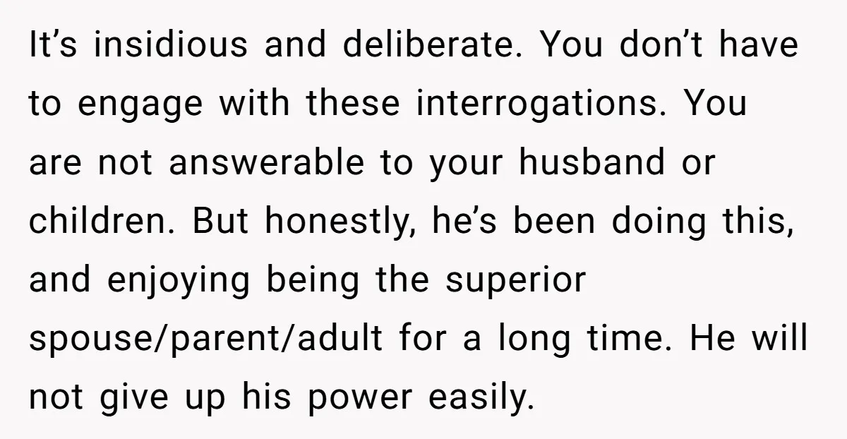 It’s insidious and deliberate. You don’t have to engage with these interrogations. You are not answerable to your husband or children. But honestly, he’s been doing this, and enjoying being...