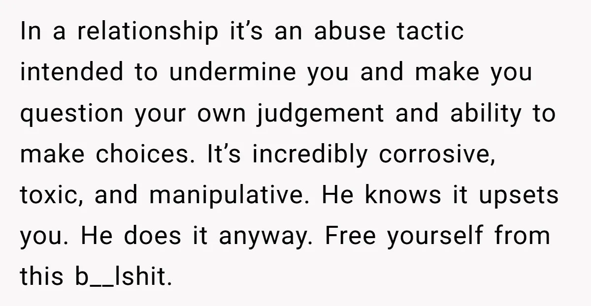 In a relationship it’s an abuse tactic intended to undermine you and make you question your own judgement and ability to make choices. It’s incredibly corrosive, toxic, and manipulative. He...