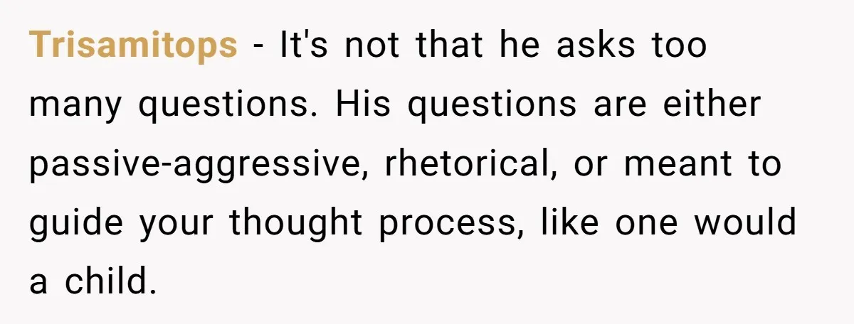 Trisamitops − It's not that he asks too many questions. His questions are either passive-aggressive, rhetorical, or meant to guide your thought process, like one would a child.
