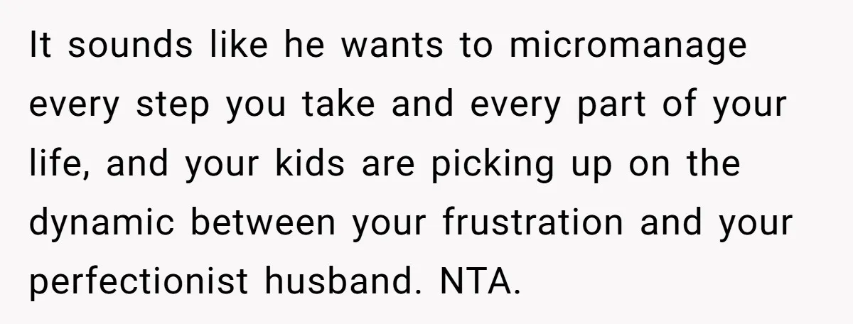 It sounds like he wants to micromanage every step you take and every part of your life, and your kids are picking up on the dynamic between your frustration and...