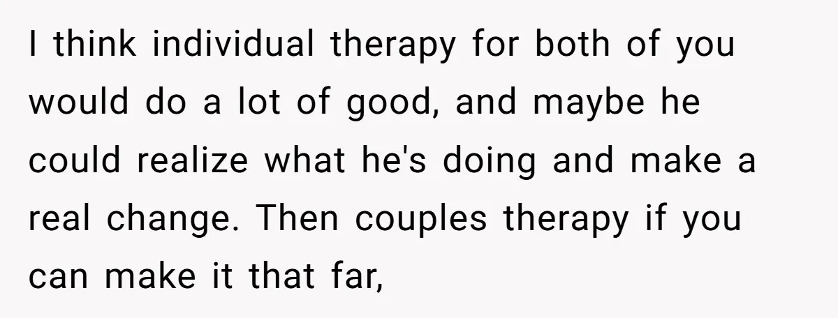 I think individual therapy for both of you would do a lot of good, and maybe he could realize what he's doing and make a real change. Then couples therapy...