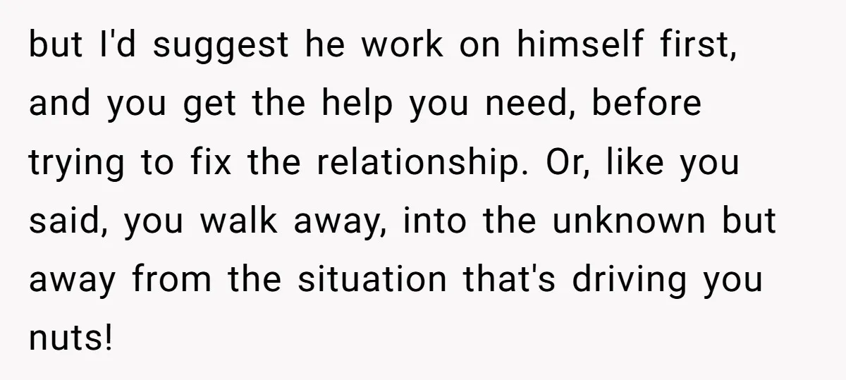 but I'd suggest he work on himself first, and you get the help you need, before trying to fix the relationship. Or, like you said, you walk away, into the...
