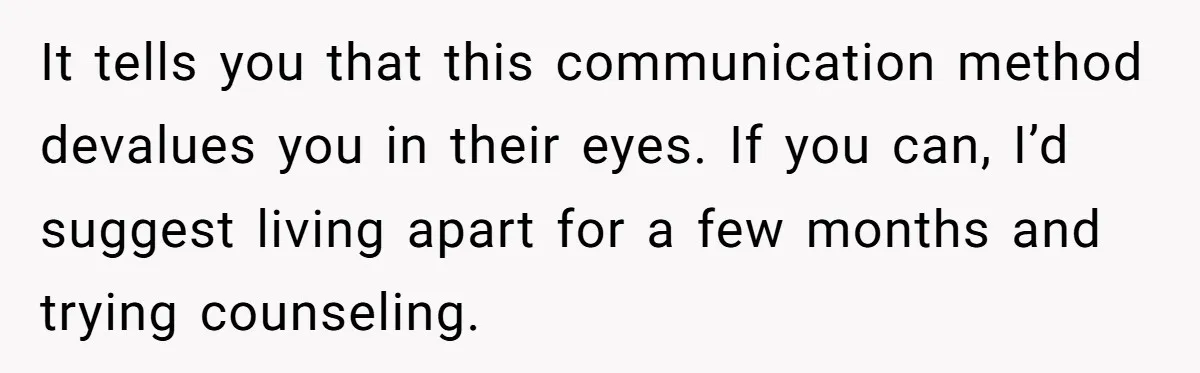 It tells you that this communication method devalues you in their eyes. If you can, I’d suggest living apart for a few months and trying counseling.